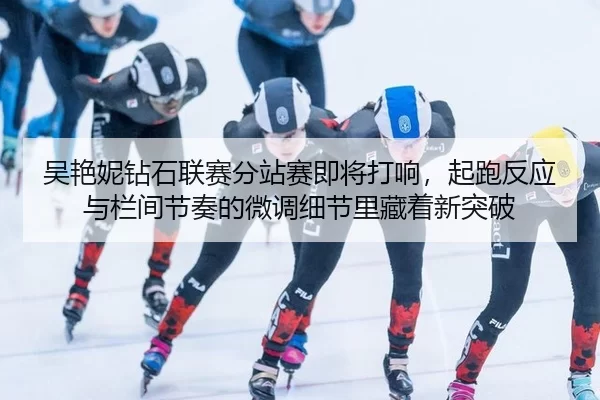吴艳妮钻石联赛分站赛即将打响，起跑反应与栏间节奏的微调细节里藏着新突破